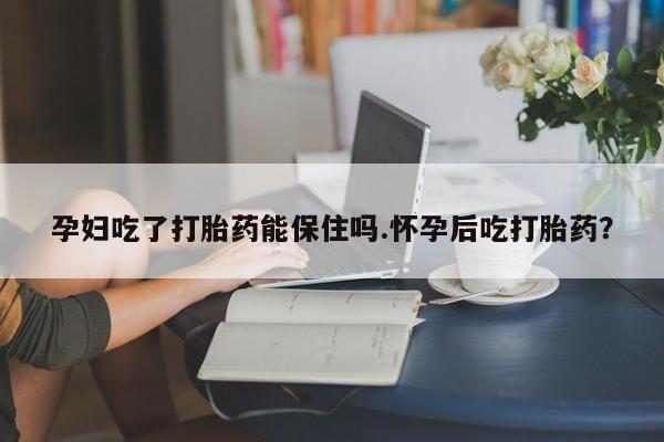 堕胎药在线购买孕妇吃了打胎药能保住吗.怀孕后吃打胎药？