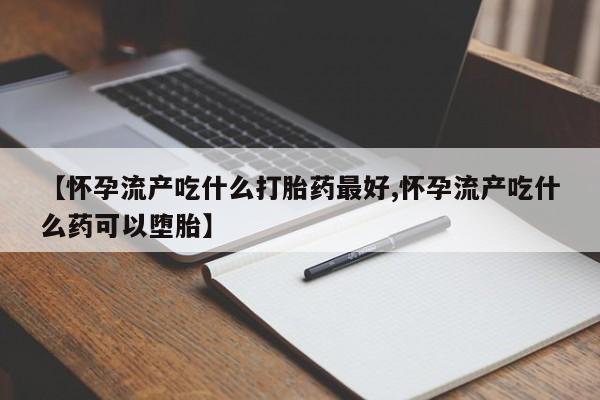 堕胎药在线购买【怀孕流产吃什么打胎药最好,怀孕流产吃什么药可以堕胎】