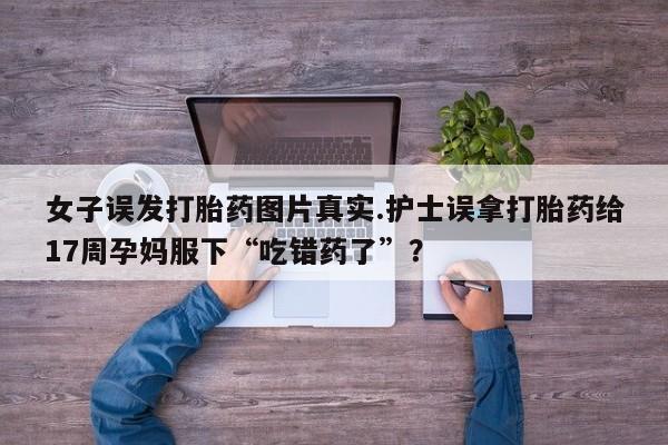 堕胎药在线购买女子误发打胎药图片真实.护士误拿打胎药给17周孕妈服下“吃错药了”？