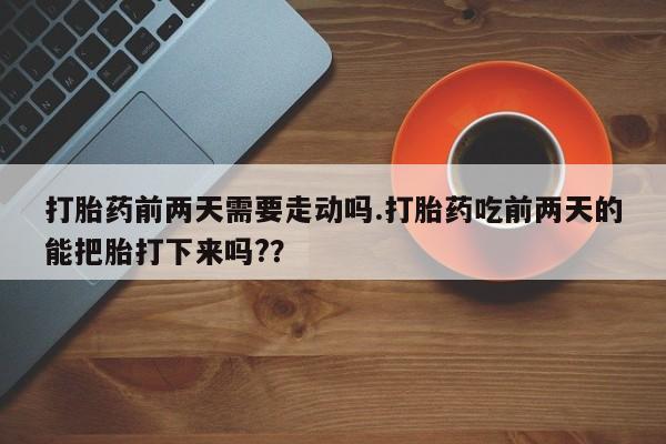 堕胎药在线购买打胎药前两天需要走动吗.打胎药吃前两天的能把胎打下来吗?？