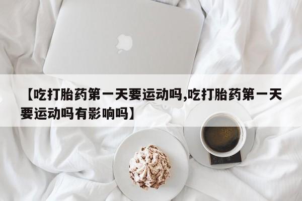 堕胎药在线购买【吃打胎药第一天要运动吗,吃打胎药第一天要运动吗有影响吗】