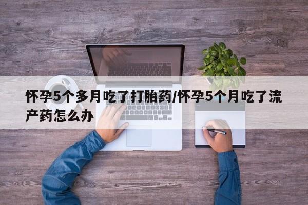 堕胎药在线购买怀孕5个多月吃了打胎药/怀孕5个月吃了流产药怎么办