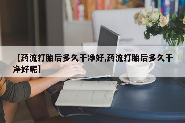 堕胎药在线购买【药流打胎后多久干净好,药流打胎后多久干净好呢】