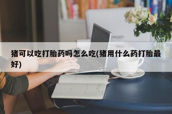 堕胎药在线购买猪可以吃打胎药吗怎么吃(猪用什么药打胎最好)