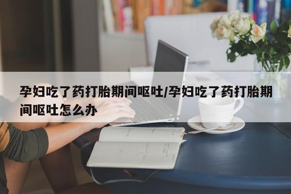 堕胎药在线购买孕妇吃了药打胎期间呕吐/孕妇吃了药打胎期间呕吐怎么办