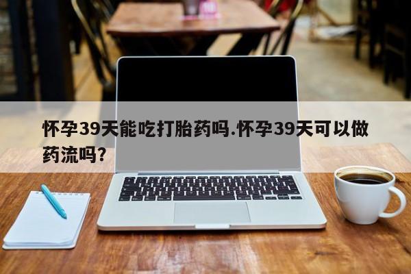 堕胎药在线购买怀孕39天能吃打胎药吗.怀孕39天可以做药流吗?