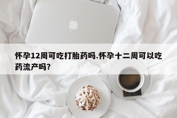 堕胎药在线购买怀孕12周可吃打胎药吗.怀孕十二周可以吃药流产吗?