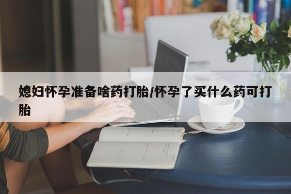 堕胎药在线购买媳妇怀孕准备啥药打胎/怀孕了买什么药可打胎
